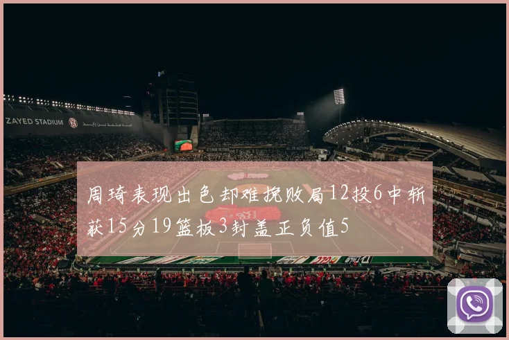 周琦表现出色却难挽败局12投6中斩获15分19篮板3封盖正负值5