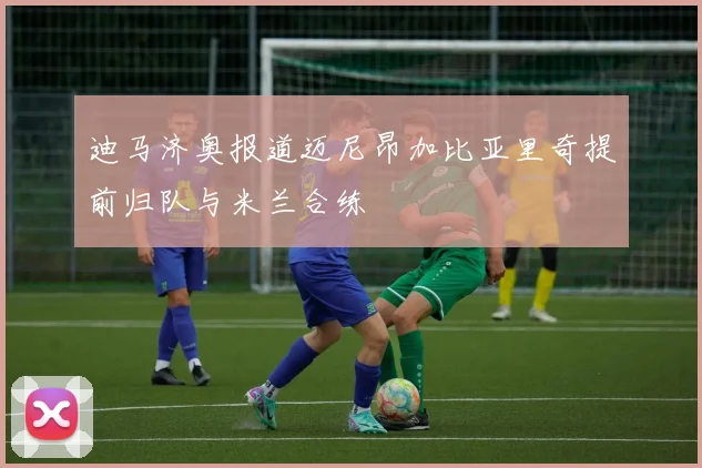 迪马济奥报道迈尼昂加比亚里奇提前归队与米兰合练
