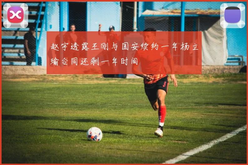 赵宇透露王刚与国安续约一年杨立瑜合同还剩一年时间