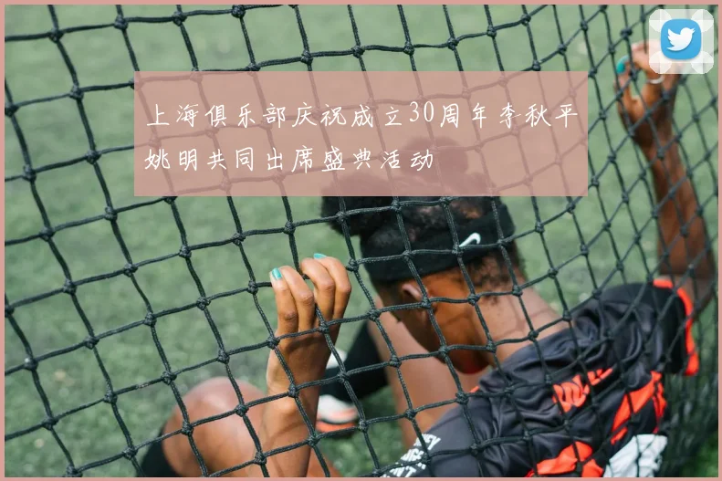 上海俱乐部庆祝成立30周年李秋平姚明共同出席盛典活动