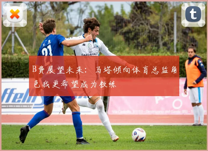 B费展望未来：马塔倾向体育总监角色我更希望成为教练