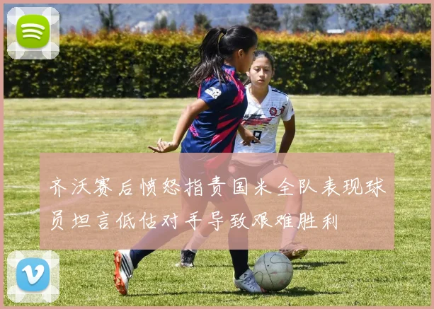 齐沃赛后愤怒指责国米全队表现球员坦言低估对手导致艰难胜利