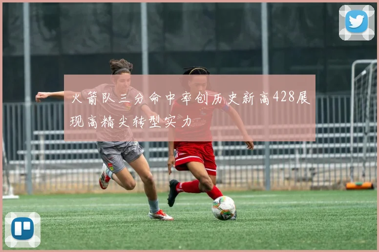 火箭队三分命中率创历史新高428展现高精尖转型实力