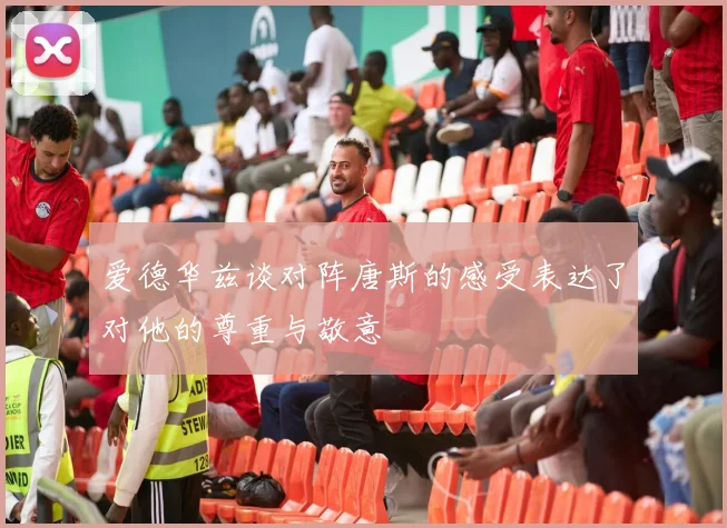 爱德华兹谈对阵唐斯的感受表达了对他的尊重与敬意