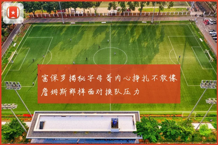 富保罗揭秘字母哥内心挣扎不敢像詹姆斯那样面对换队压力