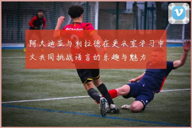 阿夫迪亚与利拉德在更衣室学习中文共同挑战语言的乐趣与魅力