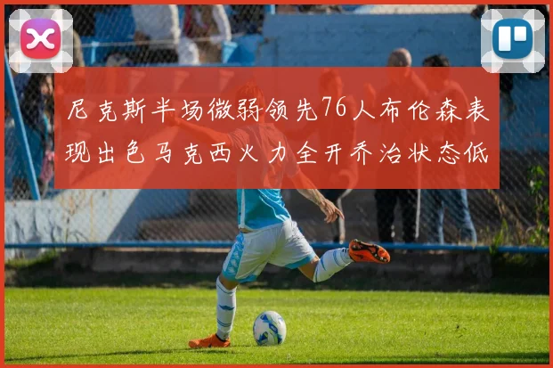 尼克斯半场微弱领先76人布伦森表现出色马克西火力全开乔治状态低迷