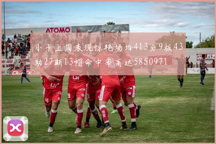 小卡上周表现惊艳场均413分9板43助27断13帽命中率高达5850971