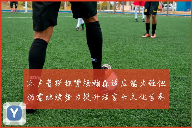 比卢普斯称赞杨瀚森适应能力强但仍需继续努力提升语言和文化素养