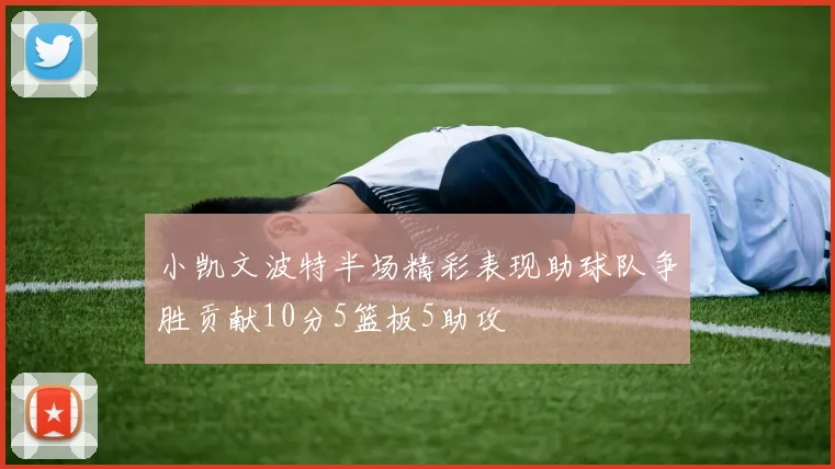 小凯文波特半场精彩表现助球队争胜贡献10分5篮板5助攻