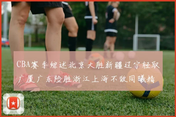 CBA赛季综述北京大胜新疆辽宁轻取广厦广东险胜浙江上海不敌同曦精彩回顾