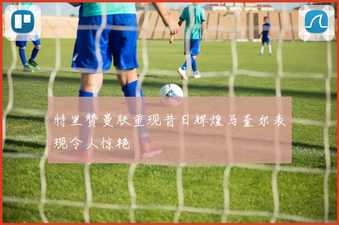 特里赞曼联重现昔日辉煌马奎尔表现令人惊艳