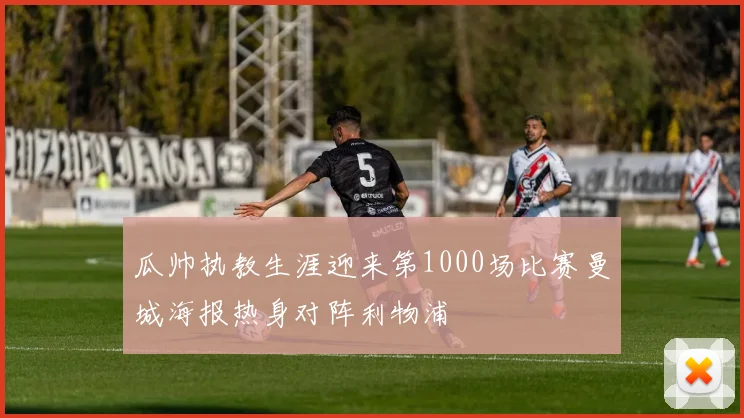 瓜帅执教生涯迎来第1000场比赛曼城海报热身对阵利物浦