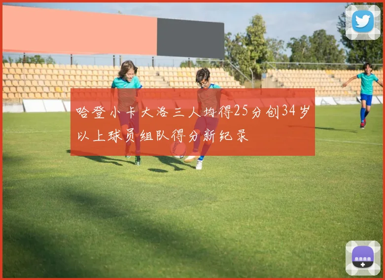 哈登小卡大洛三人均得25分创34岁以上球员组队得分新纪录