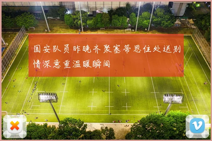 国安队员昨晚齐聚塞蒂恩住处送别情深意重温暖瞬间