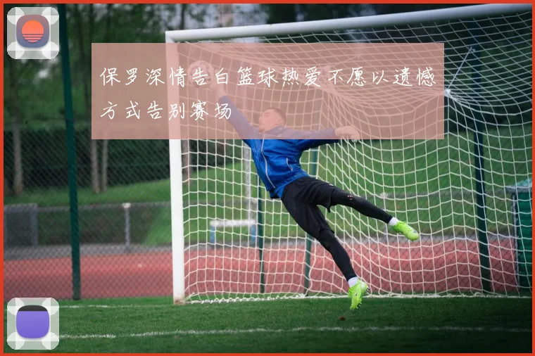 保罗深情告白篮球热爱不愿以遗憾方式告别赛场