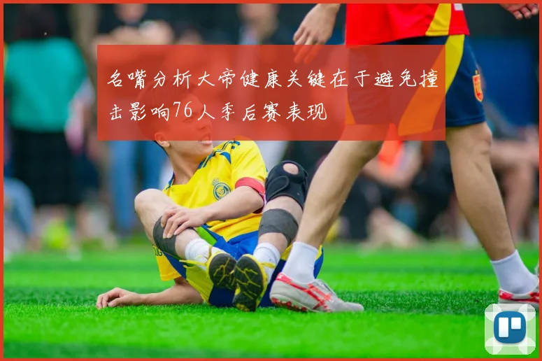 名嘴分析大帝健康关键在于避免撞击影响76人季后赛表现