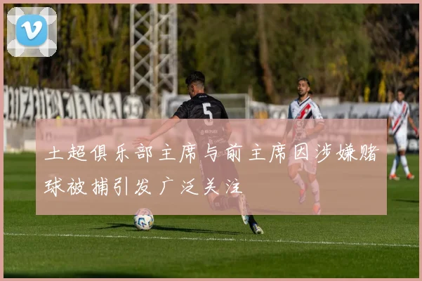 土超俱乐部主席与前主席因涉嫌赌球被捕引发广泛关注