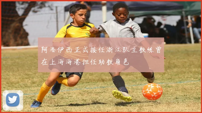 阿洛伊西正式接任浙江队主教练曾在上海海港担任助教角色
