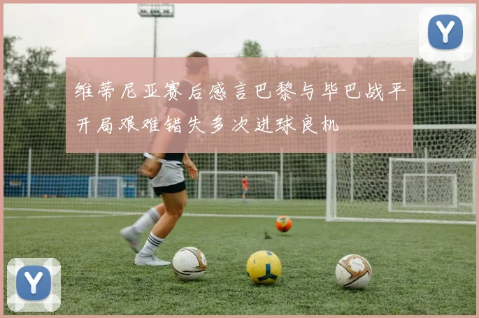 维蒂尼亚赛后感言巴黎与毕巴战平开局艰难错失多次进球良机