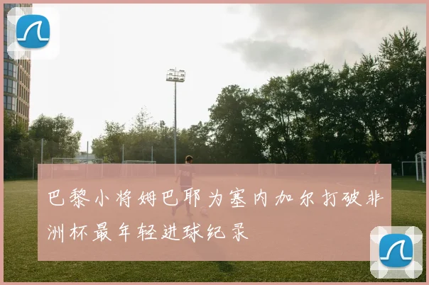 巴黎小将姆巴耶为塞内加尔打破非洲杯最年轻进球纪录