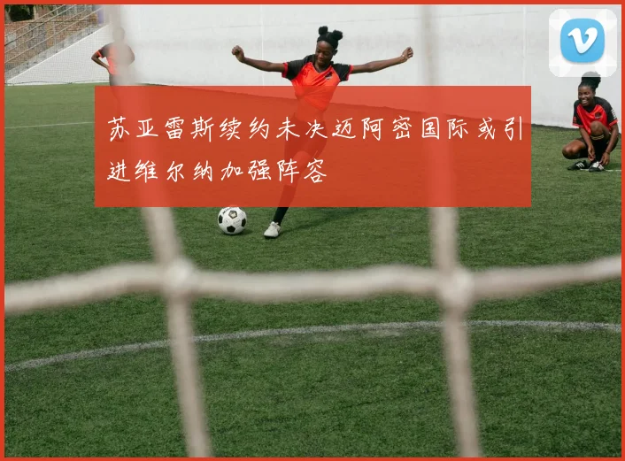 苏亚雷斯续约未决迈阿密国际或引进维尔纳加强阵容