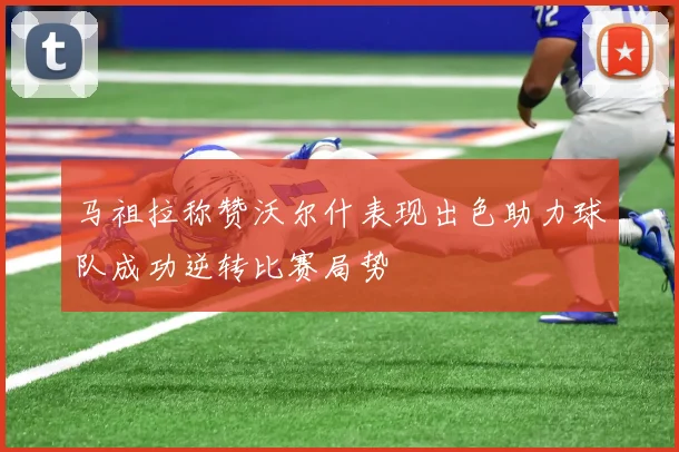 马祖拉称赞沃尔什表现出色助力球队成功逆转比赛局势