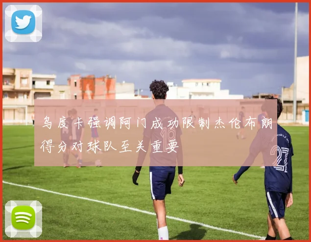 乌度卡强调阿门成功限制杰伦布朗得分对球队至关重要