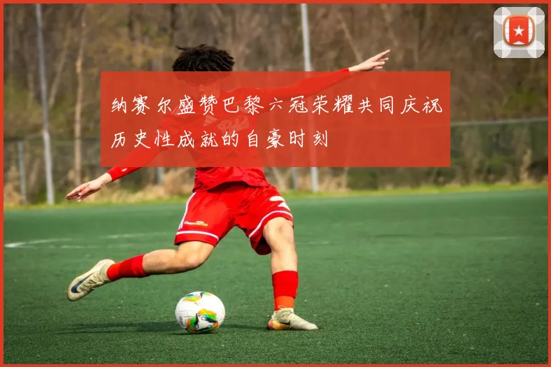 纳赛尔盛赞巴黎六冠荣耀共同庆祝历史性成就的自豪时刻