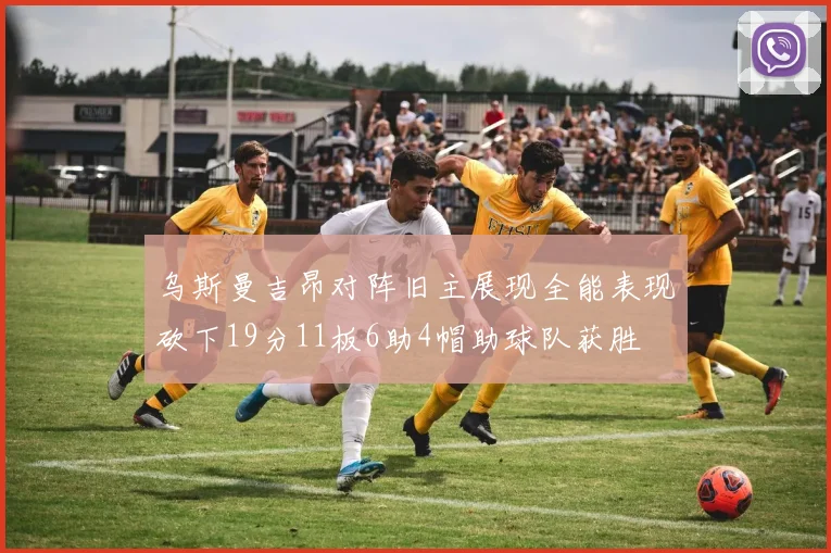 乌斯曼吉昂对阵旧主展现全能表现砍下19分11板6助4帽助球队获胜