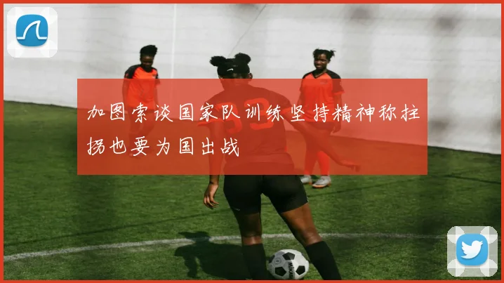 加图索谈国家队训练坚持精神称拄拐也要为国出战