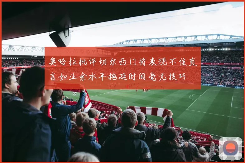 奥哈拉批评切尔西门将表现不佳直言如业余水平拖延时间毫无技巧