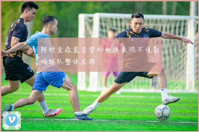 阿特金森直言替补轮换表现不佳影响球队整体发挥