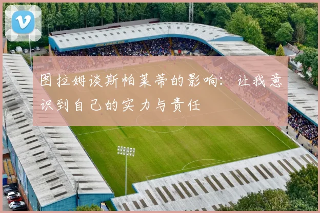 图拉姆谈斯帕莱蒂的影响：让我意识到自己的实力与责任