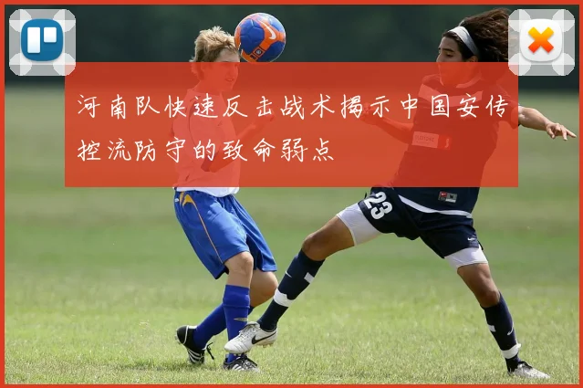 河南队快速反击战术揭示中国安传控流防守的致命弱点