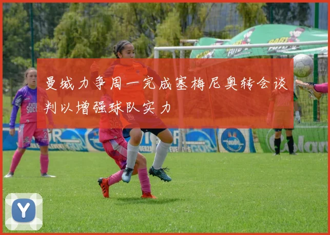 曼城力争周一完成塞梅尼奥转会谈判以增强球队实力