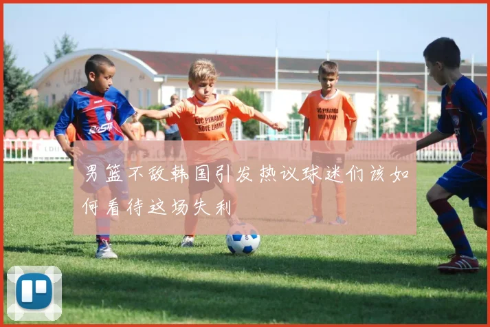 男篮不敌韩国引发热议球迷们该如何看待这场失利